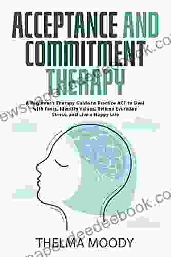 Acceptance and Commitment Therapy: A Beginner s Therapy Guide to Practice ACT to Deal with Fears Identify Values Relieve Everyday Stress and Live a Happy Life